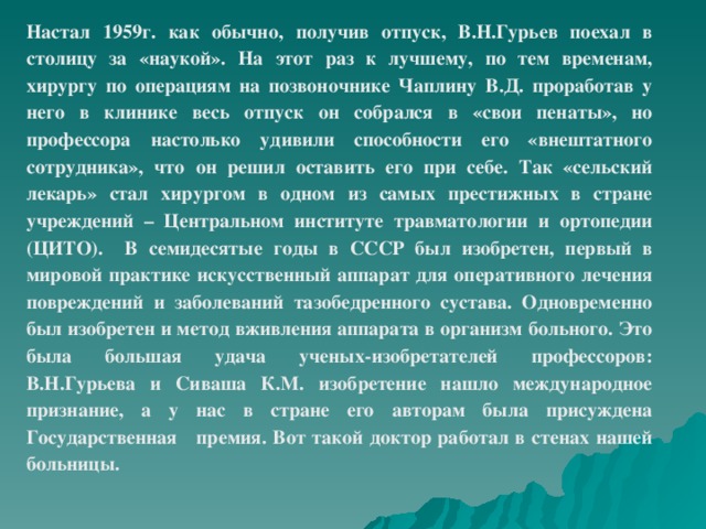 Настал 1959г. как обычно, получив отпуск, В.Н.Гурьев поехал в столицу за «наукой». На этот раз к лучшему, по тем временам, хирургу по операциям на позвоночнике Чаплину В.Д. проработав у него в клинике весь отпуск он собрался в «свои пенаты», но профессора настолько удивили способности его «внештатного сотрудника», что он решил оставить его при себе. Так «сельский лекарь» стал хирургом в одном из самых престижных в стране учреждений – Центральном институте травматологии и ортопедии (ЦИТО). В семидесятые годы в СССР был изобретен, первый в мировой практике искусственный аппарат для оперативного лечения повреждений и заболеваний тазобедренного сустава. Одновременно был изобретен и метод вживления аппарата в организм больного. Это была большая удача ученых-изобретателей профессоров: В.Н.Гурьева и Сиваша К.М. изобретение нашло международное признание, а у нас в стране его авторам была присуждена Государственная премия. Вот такой доктор работал в стенах нашей больницы.