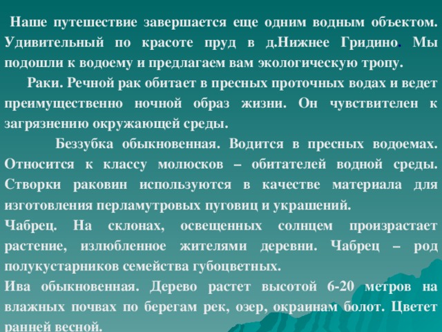 Наше путешествие завершается еще одним водным объектом. Удивительный по красоте пруд в д.Нижнее Гридино . Мы подошли к водоему и предлагаем вам экологическую тропу.  Раки. Речной рак обитает в пресных проточных водах и ведет преимущественно ночной образ жизни. Он чувствителен к загрязнению окружающей среды.   Беззубка обыкновенная. Водится в пресных водоемах. Относится к классу молюсков – обитателей водной среды. Створки раковин используются в качестве материала для изготовления перламутровых пуговиц и украшений. Чабрец. На склонах, освещенных солнцем  произрастает растение, излюбленное жителями деревни. Чабрец – род полукустарников семейства губоцветных. Ива обыкновенная. Дерево растет высотой 6-20 метров на влажных почвах по берегам рек, озер, окраинам болот. Цветет ранней весной.