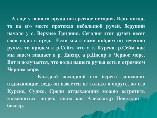 А еще у нашего пруда интересное история. Ведь когда-то на его месте протекал небольшой ручей, берущий начало у с. Верхнее Гридино. Сегодня этот ручей несет свои воды в пруд. Если мы с вами пойдем по течению ручья, то придем к р.Сейм, что у г. Курска. р.Сейм как мы знаем впадает в р. Днепр, а р.Днепр в Черное море. Вот и получается, что воды нашего ручья есть в огромном Черном море.  Каждый выходной его берега занимают отдыхающие, ведь он известен не только в округе, но и в Курске, Судже. Среди отдыхающих можно встретить знаменитых людей, таких как Александр Поветкин – боксер.