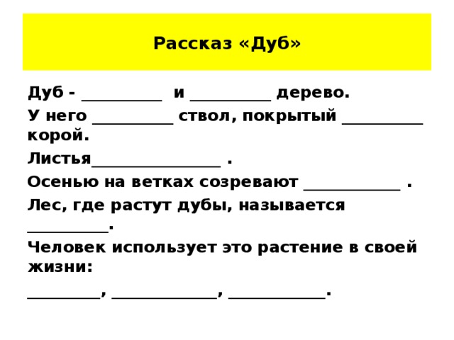 Рассказ «Дуб» Дуб - __________ и __________ дерево. У него __________ ствол, покрытый __________ корой. Листья________________ . Осенью на ветках созревают ____________ . Лес, где растут дубы, называется __________. Человек использует это растение в своей жизни: _________, _____________, ____________.