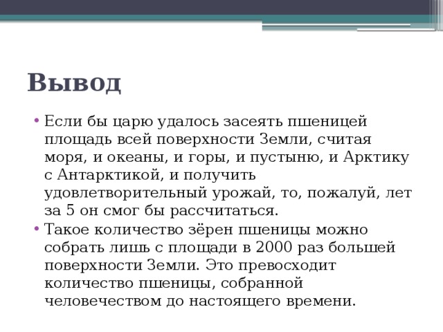 Вывод Если бы царю удалось засеять пшеницей площадь всей поверхности Земли, считая моря, и океаны, и горы, и пустыню, и Арктику с Антарктикой, и получить удовлетворительный урожай, то, пожалуй, лет за 5 он смог бы рассчитаться. Такое количество зёрен пшеницы можно собрать лишь с площади в 2000 раз большей поверхности Земли. Это превосходит количество пшеницы, собранной человечеством до настоящего времени.