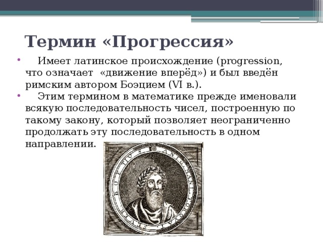 Термин «Прогрессия»  Имеет латинское происхождение (progression, что означает «движение вперёд») и был введён римским автором Боэцием (VI в.).  Этим термином в математике прежде именовали всякую последовательность чисел, построенную по такому закону, который позволяет неограниченно продолжать эту последовательность в одном направлении.