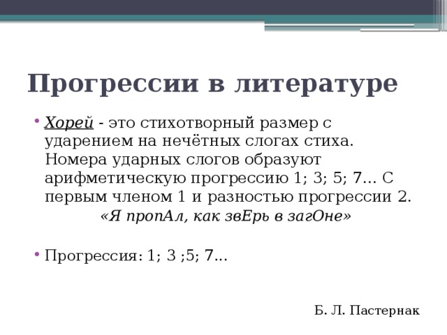 Прогрессии в литературе Хорей  - это стихотворный размер с ударением на нечётных слогах стиха. Номера ударных слогов образуют арифметическую прогрессию 1; 3; 5; 7... С первым членом 1 и разностью прогрессии 2. «Я пропАл, как звЕрь в загОне» Прогрессия: 1; 3 ;5; 7... Б. Л. Пастернак