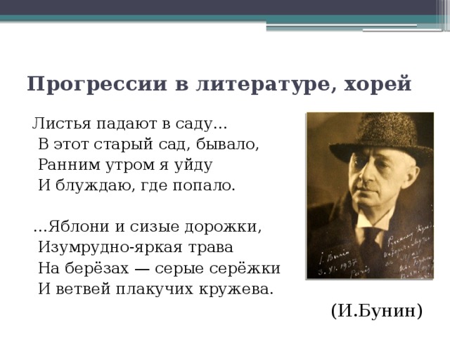 Прогрессии в литературе, хорей Листья падают в саду…  В этот старый сад, бывало,  Ранним утром я уйду  И блуждаю, где попало. … Яблони и сизые дорожки,  Изумрудно-яркая трава  На берёзах — серые серёжки  И ветвей плакучих кружева. (И.Бунин)