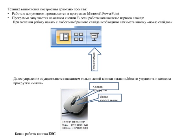 Показ слайдов Техника выполнения построения довольно простая: Работа с документом производится в программе Microsoft PowerPoint Программа запускается нажатием кнопки F 5 если работа начинается с первого слайда:  При желании работу начать с любого выбранного слайда необходимо нажимать кнопку «показ слайдов« Далее упраление осуществляется нажатием только левой кнопки «мыши».Можно управлять и колесом прокрутки «мыши» Колесо прокрутки Левая кнопка мыши Конец работы кнопка ESC