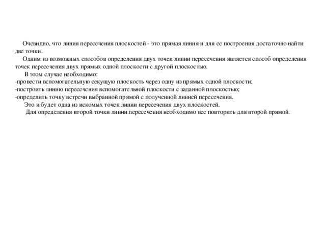 Очевидно, что линия пересечения плоскостей - это прямая линия и для ее построения достаточно найти две точки.  Одним из возможных способов определения двух точек линии пересечения является способ определения точек пересечения двух прямых одной плоскости с другой плоскостью.  В этом случае необходимо: -провести вспомогательную секущую плоскость через одну из прямых одной плоскости; -построить линию пересечения вспомогательной плоскости с заданной плоскостью; -определить точку встречи выбранной прямой с полученной линией пересечения.  Это и будет одна из искомых точек линии пересечения двух плоскостей.  Для определения второй точки линии пересечения необходимо все повторить для второй прямой.