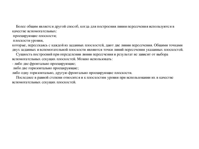 Более общим является другой способ, когда для построения линии пересечения используются в качестве вспомогательных:  проецирующие плоскости;  плоскости уровня, которые, пересекаясь с каждой из заданных плоскостей, дают две линии пересечения. Общими точками двух заданных и вспомогательной плоскости являются точки линий пересечения указанных плоскостей.  Сущность построений при определении линии пересечения и результат не зависит от выбора вспомогательных секущих плоскостей. Можно использовать: - либо две фронтально проецирующие;  либо две горизонтально проецирующие; либо одну горизонтально, другую фронтально проецирующие плоскости.  Последнее в равной степени относится и к плоскостям уровня при использовании их в качестве вспомогательных секущих плоскостей.