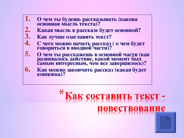 О чем ты будешь рассказывать (какова основная мысль текста)? Какая мысль в рассказе будет основной? Как лучше озаглавить текст? С чего можно начать рассказ ( о чем будет говориться в вводной части)? О чем ты расскажешь в основной части (как развивалось действие, какой момент был самым интересным, чем все завершилось)? Как можно закончить рассказ (какая будет концовка)?