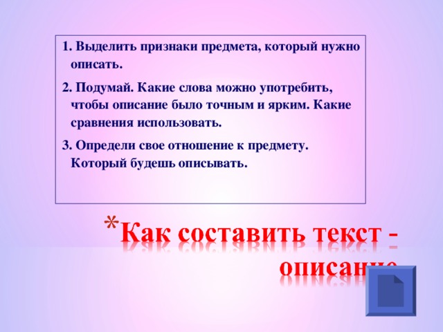 1. Выделить признаки предмета, который нужно описать. 2. Подумай. Какие слова можно употребить, чтобы описание было точным и ярким. Какие сравнения использовать. 3. Определи свое отношение к предмету. Который будешь описывать.