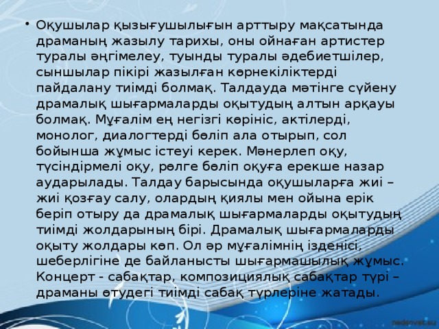 Оқушылар қызығушылығын арттыру мақсатында драманың жазылу тарихы, оны ойнаған артистер туралы әңгімелеу, туынды туралы әдебиетшілер, сыншылар пікірі жазылған көрнекіліктерді пайдалану тиімді болмақ. Талдауда мәтінге сүйену драмалық шығармаларды оқытудың алтын арқауы болмақ. Мұғалім ең негізгі көрініс, актілерді, монолог, диалогтерді бөліп ала отырып, сол бойынша жұмыс істеуі керек. Мәнерлеп оқу, түсіндірмелі оқу, рөлге бөліп оқуға ерекше назар аударылады. Талдау барысында оқушыларға жиі – жиі қозғау салу, олардың қиялы мен ойына ерік беріп отыру да драмалық шығармаларды оқытудың тиімді жолдарының бірі. Драмалық шығармаларды оқыту жолдары көп. Ол әр мұғалімнің ізденісі, шеберлігіне де байланысты шығармашылық жұмыс. Концерт - сабақтар, композициялық сабақтар түрі – драманы өтудегі тиімді сабақ түрлеріне жатады.