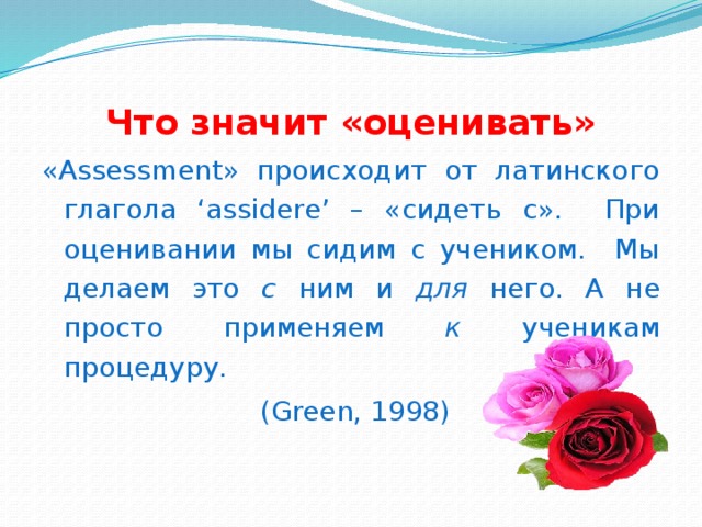 Что значит «оценивать» «Assessment» происходит от латинского глагола ‘assidere’ – «сидеть с». При оценивании мы сидим с учеником. Мы делаем это с ним и для него. А не просто применяем к ученикам процедуру.  (Green, 1998)