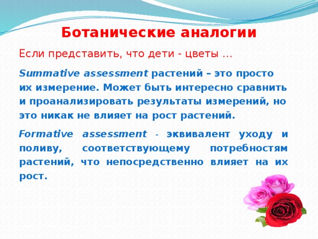 Ботанические аналогии Если представить, что дети - цветы … Summative assessment  растений – это просто их измерение. Может быть интересно сравнить и проанализировать результаты измерений, но это никак не влияет на рост растений. Formative assessment  - эквивалент уходу и поливу, соответствующему потребностям растений, что непосредственно влияет на их рост.