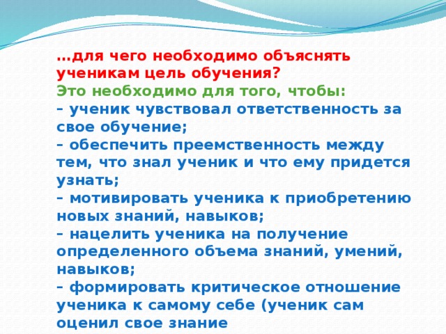 … для чего необходимо объяснять ученикам цель обучения?  Это необходимо для того, чтобы:  – ученик чувствовал ответственность за свое обучение;  – обеспечить преемственность между тем, что знал ученик и что ему придется узнать;  – мотивировать ученика к приобретению новых знаний, навыков;  – нацелить ученика на получение определенного объема знаний, умений, навыков;  – формировать критическое отношение ученика к самому себе (ученик сам оценил свое знание  и определил возможности их совершенствования).