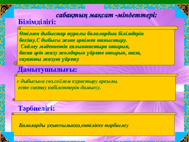 Білімділігі: Өтілген дыбыстар туралы балалардың білімдерін бекіту.С дыбысы және әрпімен таныстыру.  Сөйлеу мәдениетін қалыптастыра отырып, баспа әріп жазу жолдарын үйрете отырып, таза, сауатты жазуға үйрету   Дамытушылығы:  с дыбысына сөз,сөйлем құрастыру арқылы,  есте сақтау қабілеттерін дамыту.      Тәрбиелігі:  Балаларды ұқыптылыққа,ептілікке тәрбиелеу