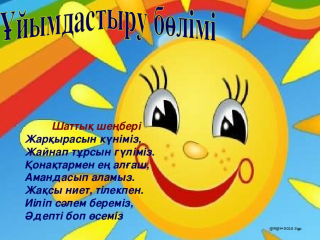 Шаттық шеңбері Жарқырасын күніміз, Жайнап тұрсын гүліміз. Қонақтармен ең алғаш, Амандасып аламыз. Жақсы ниет, тілекпен. И іліп сәлем береміз, Әдепті боп өсеміз