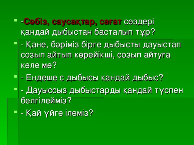 - Сәбіз, саусақтар, сағат сөздері қандай дыбыстан басталып тұр? - Қане, бәріміз бірге дыбысты дауыстап созып айтып көрейікші, созып айтуға келе ме? - Ендеше с дыбысы қандай дыбыс? - Дауыссыз дыбыстарды қандай түспен белгілейміз? - Қай үйге ілеміз?