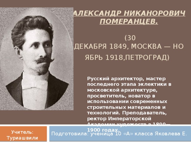 Александр Никанорович Померанцев.     (30 декабря 1849, Москва — ноябрь 1918,Петроград)   Русский архитектор, мастер последнего этапа эклектики в московской архитектуре, просветитель, новатор в использовании современных строительных материалов и технологий. Преподаватель, ректор Императорской Академии художеств в 1899—1900 годах. Подготовила: ученица 10 «А» класса Яковлева Е. Учитель: Туриашвили С.А.