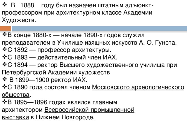 В 1888 году был назначен штатным адъюнкт-профессором при архитектурном классе Академии Художеств.  В конце 1880-х — начале 1890-х годов служил преподавателем в Училище изящных искусств А. О. Гунста.  С 1892 — профессор архитектуры. С 1893 — действительный член ИАХ. С 1894 — ректор Высшего художественного училища при Петербургской Академии художеств  В 1899—1900 ректор ИАХ.  С 1890 года состоял членом  Московского археологического общества . В 1895—1896 годах являлся главным архитектором  Всероссийской промышленной выставки