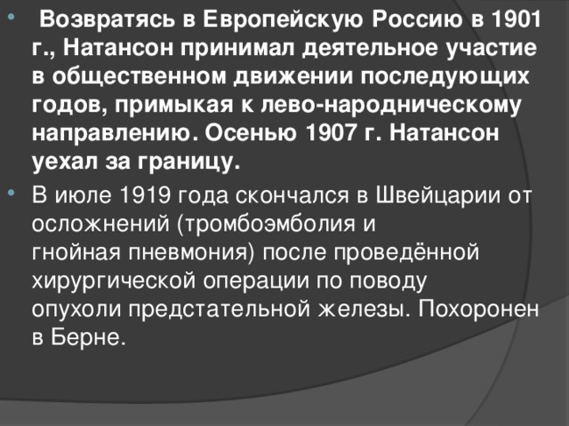   Возвратясь в Европейскую Россию в 1901 г., Натансон принимал деятельное участие в общественном движении последующих годов, примыкая к лево-народническому направлению. Осенью 1907 г. Натансон уехал за границу.  В июле 1919 года скончался в Швейцарии от осложнений (тромбоэмболия и гнойная пневмония) после проведённой хирургической операции по поводу опухоли предстательной железы. Похоронен в Берне.