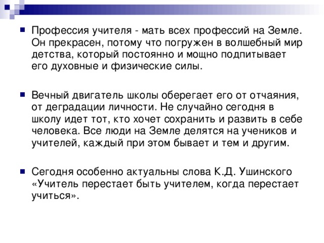 Профессия учителя - мать всех профессий на Земле. Он прекрасен, потому что погружен в волшебный мир детства, который постоянно и мощно подпитывает его духовные и физические силы. Вечный двигатель школы оберегает его от отчаяния, от деградации личности. Не случайно сегодня в школу идет тот, кто хочет сохранить и развить в себе человека. Все люди на Земле делятся на учеников и учителей, каждый при этом бывает и тем и другим. Сегодня особенно актуальны слова К.Д. Ушинского «Учитель перестает быть учителем, когда перестает учиться».