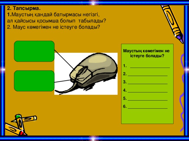 2. Тапсырма. 1. Маустың қандай батырмасы негізгі, ал қайсысы қосымша болып табылады? 2. Маус көмегімен не істеуге болады?  Маустың көмегімен не істеуге болады? _________________  2. _________________  3. _________________  4. _________________  5. _________________  6. _________________