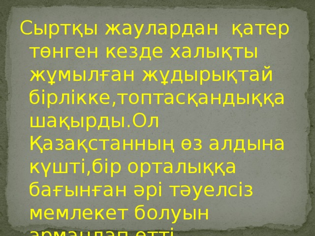 Сыртқы жаулардан қатер төнген кезде халықты жұмылған жұдырықтай бірлікке,топтасқандыққа шақырды.Ол Қазақстанның өз алдына күшті,бір орталыққа бағынған әрі тәуелсіз мемлекет болуын армандап өтті.