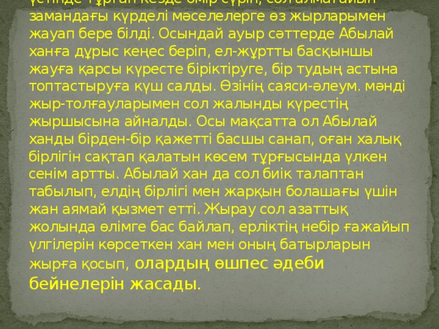 Бұқар Жырау қазақ халқының  Жоңғар  басқыншылығы тұсында, елдің болашағы қыл үстінде тұрған кезде өмір сүріп, сол алмағайып замандағы күрделі мәселелерге өз жырларымен жауап бере білді. Осындай ауыр сәттерде Абылай ханға дұрыс кеңес беріп, ел-жұртты басқыншы жауға қарсы күресте біріктіруге, бір тудың астына топтастыруға күш салды. Өзінің саяси-әлеум. мәнді жыр-толғауларымен сол жалынды күрестің жыршысына айналды. Осы мақсатта ол Абылай ханды бірден-бір қажетті басшы санап, оған халық бірлігін сақтап қалатын көсем тұрғысында үлкен сенім артты. Абылай хан да сол биік талаптан табылып, елдің бірлігі мен жарқын болашағы үшін жан аямай қызмет етті. Жырау сол азаттық жолында өлімге бас байлап, ерліктің небір ғажайып үлгілерін көрсеткен хан мен оның батырларын жырға қосып, олардың өшпес әдеби бейнелерін жасады.  