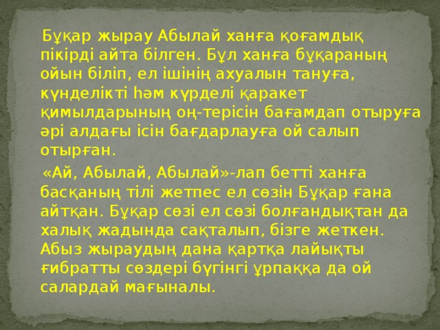 Бұқар жырау Абылай ханға қоғамдық пікірді айта білген. Бұл ханға бұқараның ойын біліп, ел ішінің ахуалын тануға, күнделікті һәм күрделі қаракет қимылдарының оң-терісін бағамдап отыруға әрі алдағы ісін бағдарлауға ой салып отырған.  «Ай, Абылай, Абылай»-лап бетті ханға басқаның тілі жетпес ел сөзін Бұқар ғана айтқан. Бұқар сөзі ел сөзі болғандықтан да халық жадында сақталып, бізге жеткен. Абыз жыраудың дана қартқа лайықты ғибратты сөздері бүгінгі ұрпаққа да ой салардай мағыналы.