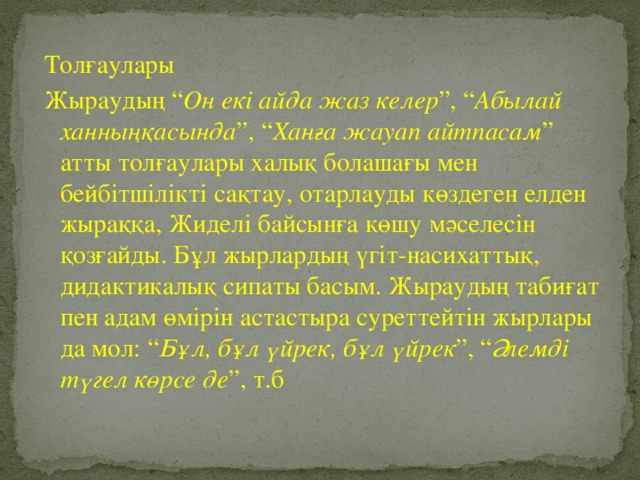 Толғаулары Жыраудың “ Он екі айда жаз келер ”, “ Абылай ханныңқасында ”, “ Ханға жауап айтпасам ” атты толғаулары халық болашағы мен бейбітшілікті сақтау, отарлауды көздеген елден жыраққа, Жиделі байсынға көшу мәселесін қозғайды. Бұл жырлардың үгіт-насихаттық, дидактикалық сипаты басым. Жыраудың табиғат пен адам өмірін астастыра суреттейтін жырлары да мол: “ Бұл, бұл үйрек, бұл үйрек ”, “ Әлемді түгел көрсе де ”, т.б