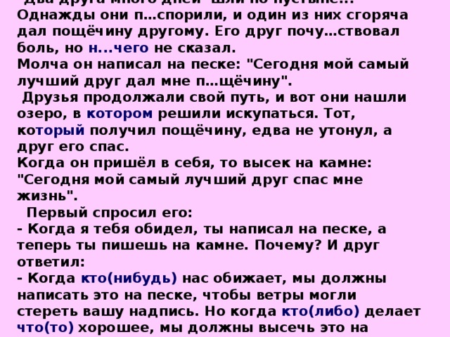 Два друга много дней шли по пустыне... Однажды они п…спорили, и один из них сгоряча дал пощёчину другому. Его друг почу…ствовал боль, но н...чего не сказал. Молча он написал на песке: 