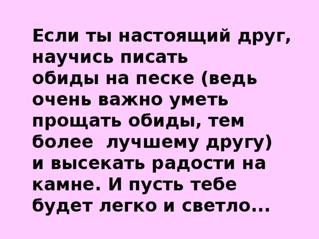 Если ты настоящий друг, научись писать обиды на песке (ведь очень важно уметь прощать обиды, тем более лучшему другу) и высекать радости на камне. И пусть тебе будет легко и светло...