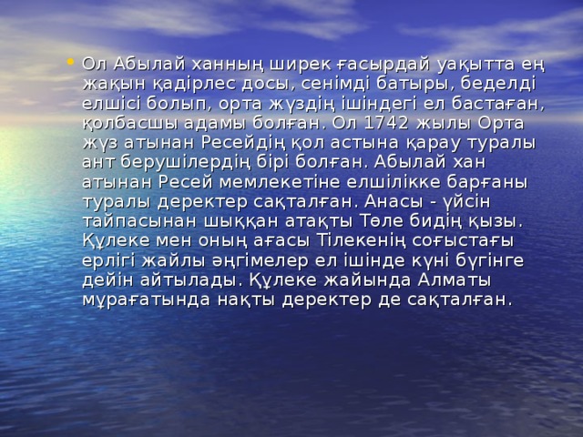 Ол Абылай ханның ширек ғасырдай уақытта ең жақын қадiрлес досы, сенiмдi батыры, беделдi елшiсi болып, орта жүздiң iшiндегi ел бастаған, қолбасшы адамы болған. Ол 1742 жылы Орта жүз атынан Ресейдің қол астына қарау туралы ант берушiлердiң бiрi болған. Абылай хан атынан Ресей мемлекетiне елшiлiкке барғаны туралы деректер сақталған. Анасы - үйсін тайпасынан шыққан атақты Төле бидiң қызы. Құлеке мен оның ағасы Тiлекенiң соғыстағы ерлiгi жайлы әңгiмелер ел iшiнде күнi бүгiнге дейiн айтылады. Құлеке жайында Алматы мұрағатында нақты деректер де сақталған.