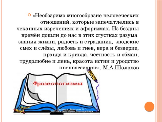 «Необозримо многообразие человеческих отношений, которые запечатлелись в чеканных изречениях и афоризмах. Из бездны времён дошли до нас в этих сгустках разума знания жизни, радость и страдания, людские смех и слёзы, любовь и гнев, вера и безверие, правда и кривда, честность и обман, трудолюбие и лень, красота истин и уродство предрассудков». М.А.Шолохов