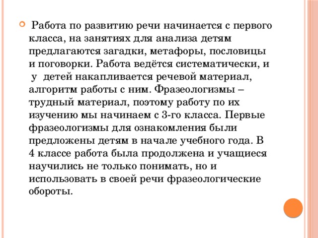 Работа по развитию речи начинается с первого класса, на занятиях для анализа детям предлагаются загадки, метафоры, пословицы и поговорки. Работа ведётся систематически, и у детей накапливается речевой материал, алгоритм работы с ним. Фразеологизмы – трудный материал, поэтому работу по их изучению мы начинаем с 3-го класса. Первые фразеологизмы для ознакомления были предложены детям в начале учебного года. В 4 классе работа была продолжена и учащиеся научились не только понимать, но и использовать в своей речи фразеологические обороты.