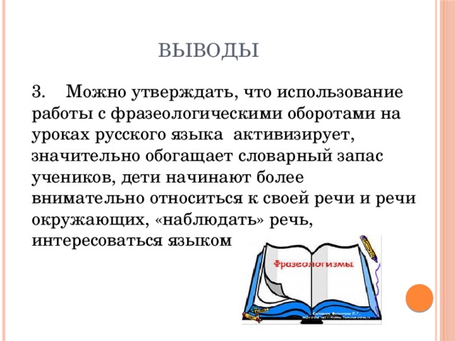 выводы 3. Можно утверждать, что использование работы с фразеологическими оборотами на уроках русского языка активизирует, значительно обогащает словарный запас учеников, дети начинают более внимательно относиться к своей речи и речи окружающих, «наблюдать» речь, интересоваться языком