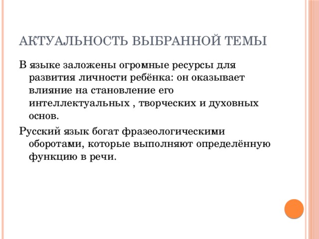 АКТУАЛЬНОСТЬ ВЫБРАННОЙ ТЕМЫ В языке заложены огромные ресурсы для развития личности ребёнка: он оказывает влияние на становление его интеллектуальных , творческих и духовных основ. Русский язык богат фразеологическими оборотами, которые выполняют определённую функцию в речи.