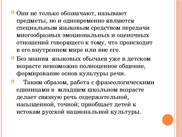 Они не только обозначают, называют предметы, но и одновременно являются специальным языковым средством передачи многообразных эмоциональных и оценочных отношений говорящего к тому, что происходит в его внутреннем мире или вне его. Без знания языковых обычаев уже в детском возрасте невозможно полноценное общение, формирование основ культуры речи.  Таким образом, работа с фразеологическими единицами в младшем школьном возрасте делает связную речь содержательной, насыщенной, точной; приобщает детей к истокам русской национальной культуры.