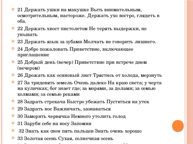 21 Держать ушки на макушке Выть внимательным, осмотрительным, настороже. Держать ухо востро, глядеть в оба. 22 Держать хвост пистолетом Не терять выдержки, не унывать 23 Держать язык за зубами Молчать не говорить лишнего. 24 Добро пожаловать Приветствие, включающее приглашение 25 Добрый день (вечер) Приветствие при встрече днем (вечером) 26 Дрожать как осиновый лист Трястись от холода, мерзнуть 27 За тридевять земель Очень далеко На краю света; у черта на куличках; бог знает где; за морями, за долами; за семью холмами; за семью реками 28 Задрать стрекача Быстро убежать Пуститься на утек 29 Задрать нос Важничать, зазнаваться 30 Заморить червячка Немного утолить голод 31 Заруби себе на носу Запомни  32 Знать как свои пять пальцев Знать очень хорошо 33 Золотая осень Сухая, солнечная осень 34 Золотые руки О том кто умеет все делать Мастер на все руки