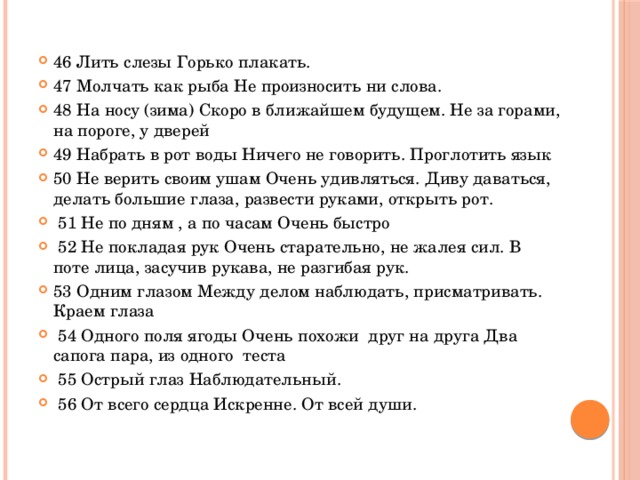 46 Лить слезы Горько плакать. 47 Молчать как рыба Не произносить ни слова. 48 На носу (зима) Скоро в ближайшем будущем. Не за горами, на пороге, у дверей 49 Набрать в рот воды Ничего не говорить. Проглотить язык 50 Не верить своим ушам Очень удивляться. Диву даваться, делать большие глаза, развести руками, открыть рот.  51 Не по дням , а по часам Очень быстро  52 Не покладая рук Очень старательно, не жалея сил. В поте лица, засучив рукава, не разгибая рук. 53 Одним глазом Между делом наблюдать, присматривать. Краем глаза  54 Одного поля ягоды Очень похожи друг на друга Два сапога пара, из одного теста  55 Острый глаз Наблюдательный.  56 От всего сердца Искренне. От всей души.