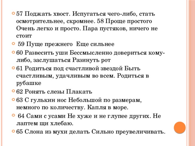 57 Поджать хвост. Испугаться чего-либо, стать осмотрительнее, скромнее. 58 Проще простого Очень легко и просто. Пара пустяков, ничего не стоит  59 Пуще прежнего Еще сильнее 60 Развесить уши Бессмысленно довериться кому-либо, заслушаться Разинуть рот 61 Родиться под счастливой звездой Быть счастливым, удачливым во всем. Родиться в рубашке 62 Ронять слезы Плакать 63 С гулькин нос Небольшой по размерам, немного по количеству. Капля в море.  64 Сами с усами Не хуже и не глупее других. Не лаптем щи хлебаю. 65 Слона из мухи делать Сильно преувеличивать.