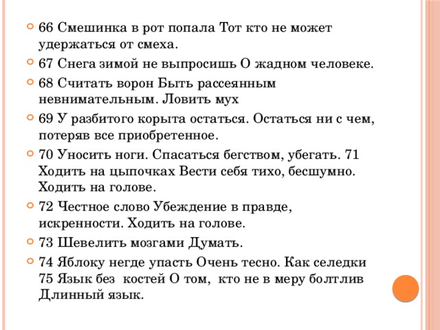 66 Смешинка в рот попала Тот кто не может удержаться от смеха. 67 Снега зимой не выпросишь О жадном человеке. 68 Считать ворон Быть рассеянным невнимательным. Ловить мух 69 У разбитого корыта остаться. Остаться ни с чем, потеряв все приобретенное. 70 Уносить ноги. Спасаться бегством, убегать. 71 Ходить на цыпочках Вести себя тихо, бесшумно. Ходить на голове. 72 Честное слово Убеждение в правде, искренности. Ходить на голове. 73 Шевелить мозгами Думать. 74 Яблоку негде упасть Очень тесно. Как селедки 75 Язык без костей О том, кто не в меру болтлив Длинный язык.