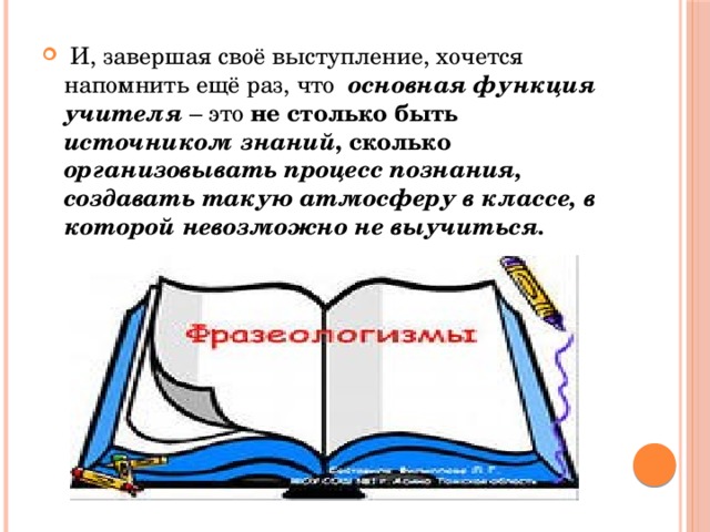 И, завершая своё выступление, хочется напомнить ещё раз, что основная функция учителя – это не столько быть источником знаний , сколько организовывать процесс познания, создавать такую атмосферу в классе, в которой невозможно не выучиться.