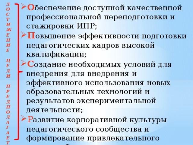 Д О беспечение доступной качественной профессиональной переподготовки и стажировки ИПР; П овышение эффективности подготовки педагогических кадров высокой квалификации; С оздание необходимых условий для внедрения для внедрения и эффективного использования новых образовательных технологий и результатов экспериментальной деятельности; Р азвитие корпоративной культуры педагогического сообщества и формирование привлекательного имиджа образовательного учреждения. О С Т И Ж Е Н И Е  Ц Е Л И  П Р Е Д П О Л А Г А Е Т