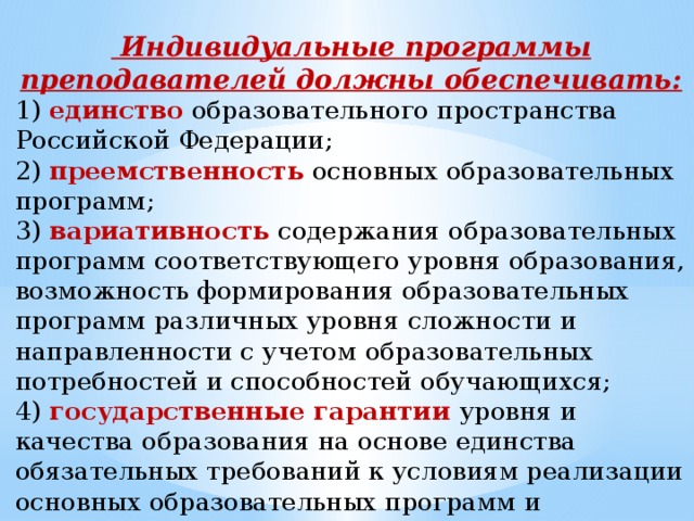 Индивидуальные программы преподавателей должны обеспечивать: 1) единство образовательного пространства Российской Федерации; 2) преемственность основных образовательных программ; 3) вариативность содержания образовательных программ соответствующего уровня образования, возможность формирования образовательных программ различных уровня сложности и направленности с учетом образовательных потребностей и способностей обучающихся; 4) государственные гарантии уровня и качества образования на основе единства обязательных требований к условиям реализации основных образовательных программ и результатам их освоения.