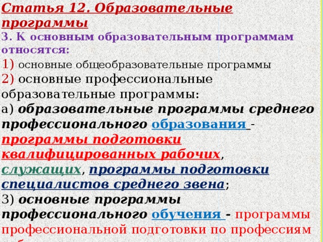 Статья 12. Образовательные программы 3. К основным образовательным программам относятся: 1) основные общеобразовательные программы 2) основные профессиональные образовательные программы: а) образовательные программы среднего профессионального образования  - программы подготовки квалифицированных рабочих , служащих , программы подготовки специалистов среднего звена ; 3) основные программы профессионального обучения - программы профессиональной подготовки по профессиям рабочих, должностям служащих, программы переподготовки рабочих , служащих , программы повышения квалификации рабочих, служащих.