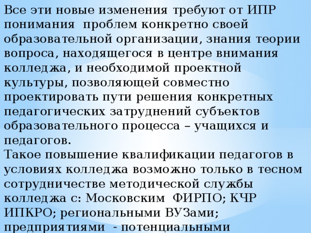 Все эти новые изменения требуют от ИПР понимания проблем конкретно своей образовательной организации, знания теории вопроса, находящегося в центре внимания колледжа, и необходимой проектной культуры, позволяющей совместно проектировать пути решения конкретных педагогических затруднений субъектов образовательного процесса – учащихся и педагогов. Такое повышение квалификации педагогов в условиях колледжа возможно только в тесном сотрудничестве методической службы колледжа с: Московским ФИРПО; КЧР ИПКРО; региональными ВУЗами; предприятиями - потенциальными работодателями наших выпускников, для предоставления возможности стажировки инженерно- педагогическим работникам колледжа.