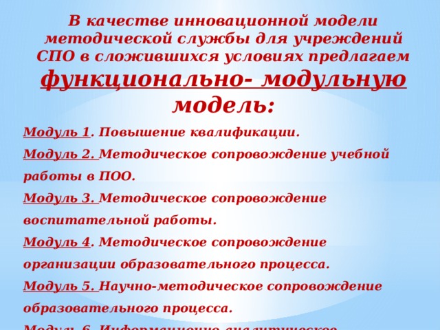 В качестве инновационной модели методической службы для учреждений СПО в сложившихся условиях предлагаем функционально- модульную модель: Модуль 1 . Повышение квалификации. Модуль 2. Методическое сопровождение учебной работы в ПОО. Модуль 3. Методическое сопровождение воспитательной работы. Модуль 4 . Методическое сопровождение организации образовательного процесса. Модуль 5. Научно-методическое сопровождение образовательного процесса. Модуль 6. Информационно-аналитическое сопровождение.