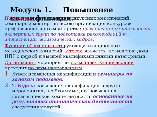 Модуль 1. Повышение квалификации.   Назначение: организация конкурсных мероприятий; семинаров; мастер - классов; организация конкурсов профессионального мастерства; организация деятельности экспертных групп по подготовке рекомендаций к аттестации педагогических кадров . Функции обеспечивают: руководители цикловых методических комиссий. Итогом является повышение доли ИПР с первой и высшей квалификационными категориями. Организация  мероприятий повышения квалификации проходит по двум направлениям :