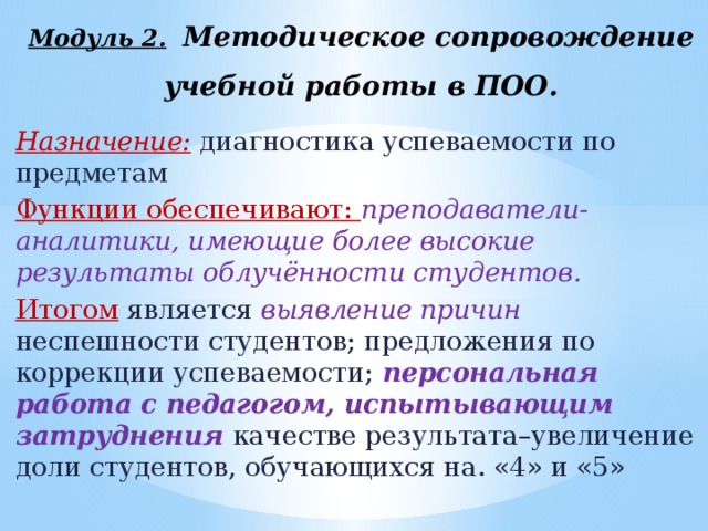 Модуль 2.  Методическое сопровождение учебной работы в ПОО. Назначение: диагностика успеваемости по предметам Функции обеспечивают: преподаватели-аналитики, имеющие более высокие результаты облучённости студентов. Итогом является выявление причин неспешности студентов; предложения по коррекции успеваемости; персональная работа с педагогом, испытывающим затруднения  качестве результата–увеличение доли студентов, обучающихся на. «4» и «5»