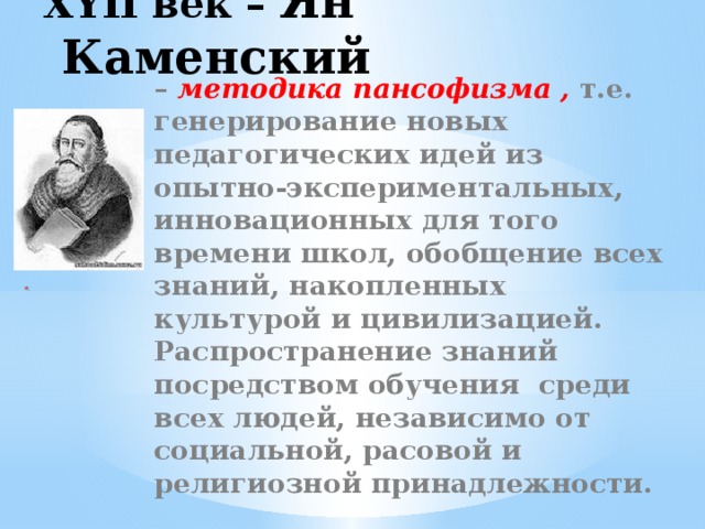 XYII век – Ян Каменский – методика пансофизма , т.е. генерирование новых педагогических идей из опытно-экспериментальных, инновационных для того времени школ, обобщение всех знаний, накопленных культурой и цивилизацией. Распространение знаний посредством обучения среди всех людей, независимо от социальной, расовой и религиозной принадлежности.